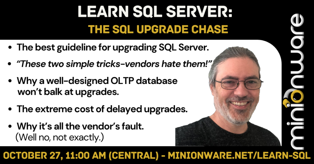 Infographic: Learn SQL Server: The SQL Upgrade Chase  The best guideline for upgrading SQL Server.  “These two simple tricks-vendors hate them!”  Why a well-designed OLTP database won’t balk at upgrades.  The extreme cost of delayed upgrades.  Why it’s all the vendor’s fault. (Well no, not exactly.)  October 27, 11:00 AM (Central) - www.MinionWare.net/Learn-SQL